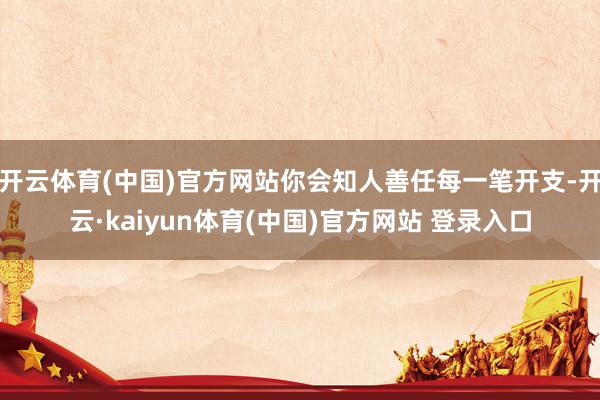 开云体育(中国)官方网站你会知人善任每一笔开支-开云·kaiyun体育(中国)官方网站 登录入口