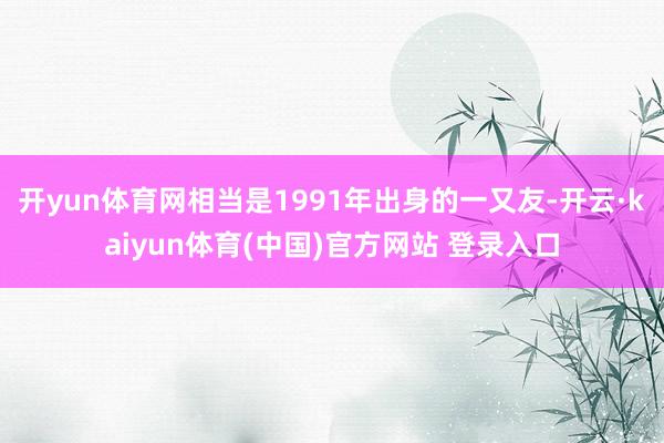 开yun体育网相当是1991年出身的一又友-开云·kaiyun体育(中国)官方网站 登录入口