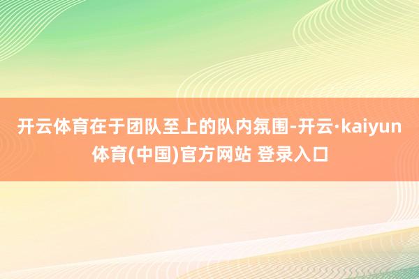 开云体育在于团队至上的队内氛围-开云·kaiyun体育(中国)官方网站 登录入口