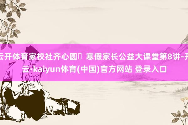 云开体育家校社齐心圆・寒假家长公益大课堂第8讲-开云·kaiyun体育(中国)官方网站 登录入口