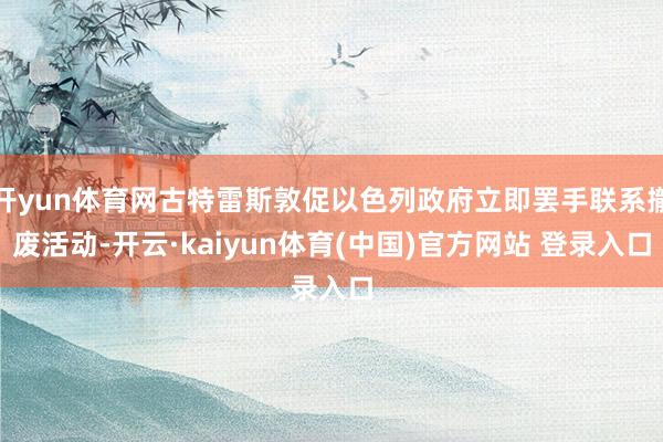 开yun体育网古特雷斯敦促以色列政府立即罢手联系撤废活动-开云·kaiyun体育(中国)官方网站 登录入口