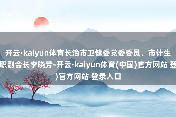 开云·kaiyun体育长治市卫健委党委委员、市计生协会专职副会长李晓芳-开云·kaiyun体育(中国)官方网站 登录入口