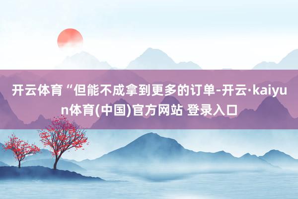 开云体育“但能不成拿到更多的订单-开云·kaiyun体育(中国)官方网站 登录入口