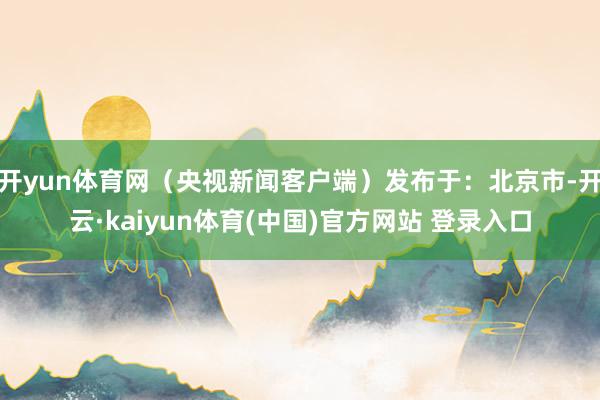 开yun体育网（央视新闻客户端）发布于：北京市-开云·kaiyun体育(中国)官方网站 登录入口