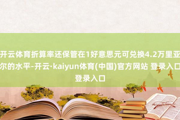 开云体育折算率还保管在1好意思元可兑换4.2万里亚尔的水平-开云·kaiyun体育(中国)官方网站 登录入口
